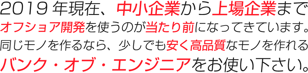 2019年現在、中小企業から上場企業までオフショア開発を使うのが当たり前になってきています。同じモノを作るなら、少しでも安く高品質なモノを作れるバンク・オブ・エンジニアをお使い下さい。