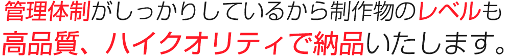 管理体制がしっかりしているから制作物のクオリティも高品質、ハイクオリティで納品いたします。
