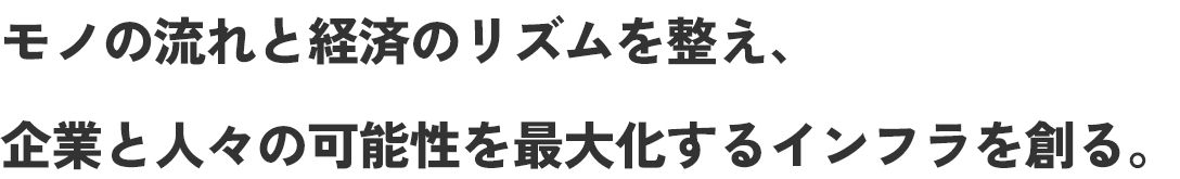 モノの流れと経済のリズムを整え、企業と人々の可能性を最大化するインフラを創る。