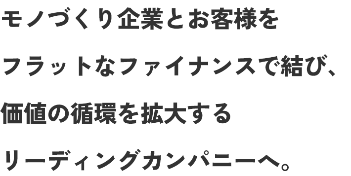 モノづくり企業とお客様をフラットなファイナンスで結び、価値の循環を拡大するリーディングカンパニーへ。